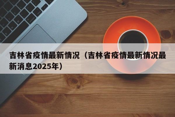 吉林省疫情最新情况(吉林省疫情最新情况最新消息2025年)