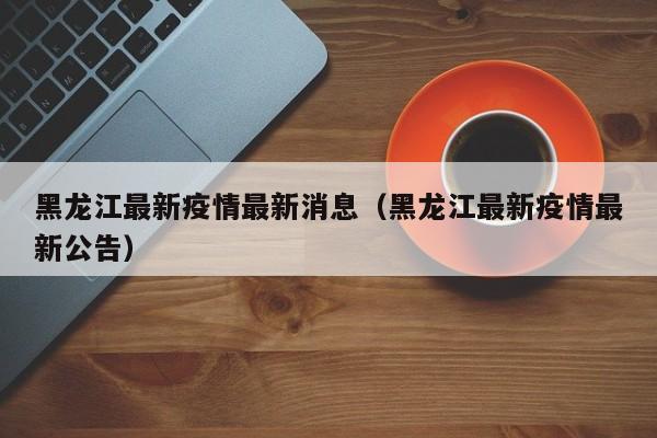 黑龙江最新疫情最新消息(黑龙江最新疫情最新公告)