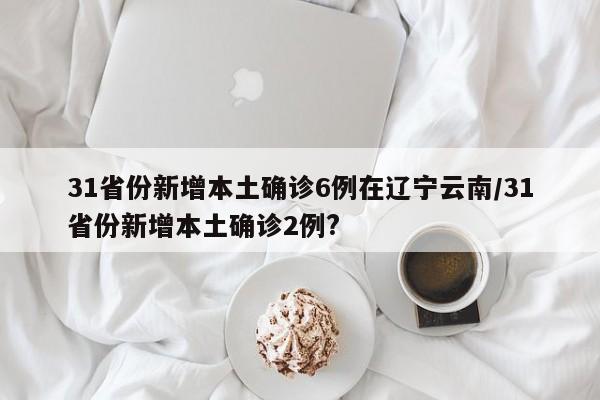 31省份新增本土确诊6例在辽宁云南/31省份新增本土确诊2例?