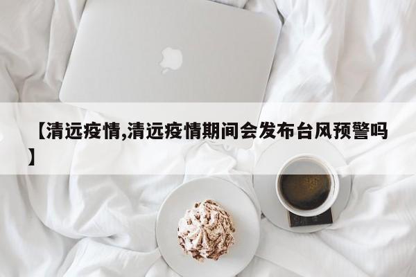 【清远疫情,清远疫情期间会发布台风预警吗】