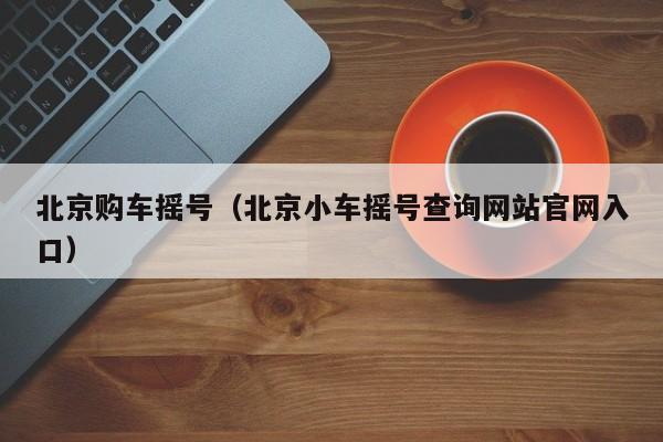 北京购车摇号(北京小车摇号查询网站官网入口)