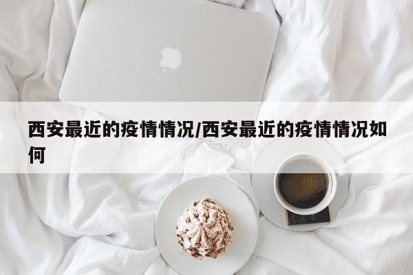 西安最近的疫情情况/西安最近的疫情情况如何