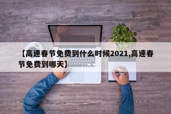 【高速春节免费到什么时候2021,高速春节免费到哪天】