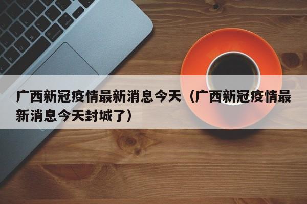 广西新冠疫情最新消息今天(广西新冠疫情最新消息今天封城了)