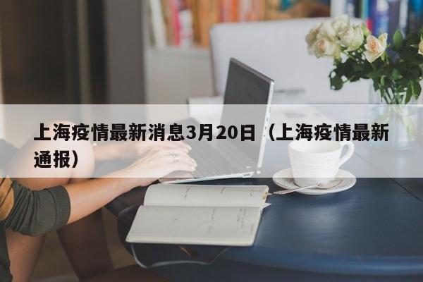 上海疫情最新消息3月20日(上海疫情最新通报)