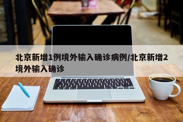 北京新增1例境外输入确诊病例/北京新增2境外输入确诊