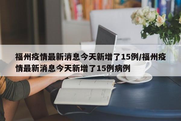 福州疫情最新消息今天新增了15例/福州疫情最新消息今天新增了15例病例