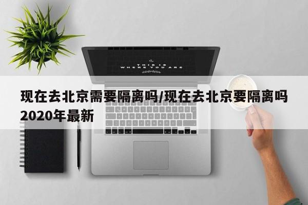 现在去北京需要隔离吗/现在去北京要隔离吗2020年最新