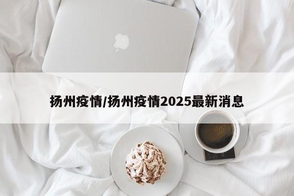 扬州疫情/扬州疫情2025最新消息