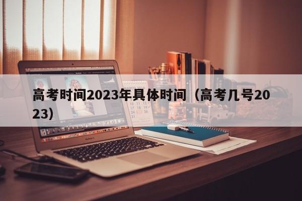 高考时间2023年具体时间(高考几号2023)
