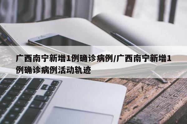 广西南宁新增1例确诊病例/广西南宁新增1例确诊病例活动轨迹