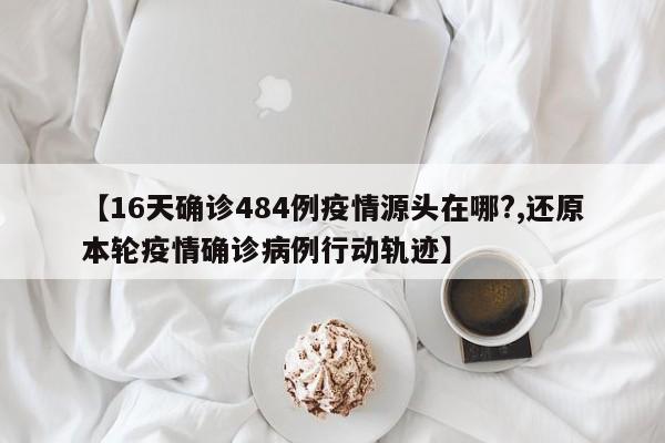 【16天确诊484例疫情源头在哪?,还原本轮疫情确诊病例行动轨迹】